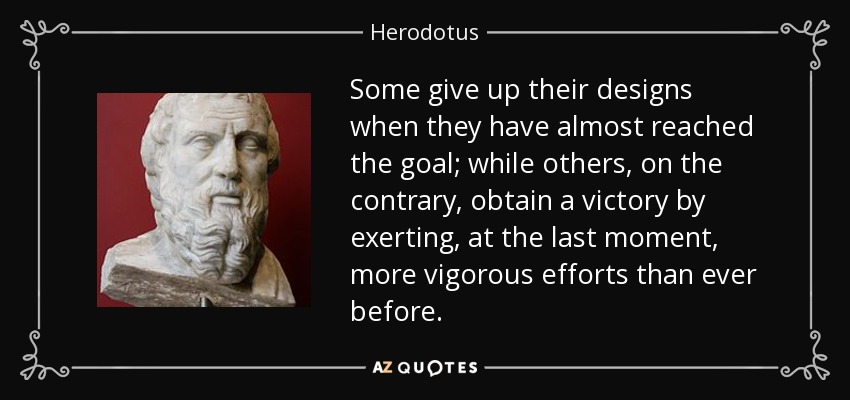 Some give up their designs when they have almost reached the goal; while others, on the contrary, obtain a victory by exerting, at the last moment, more vigorous efforts than ever before. - Herodotus