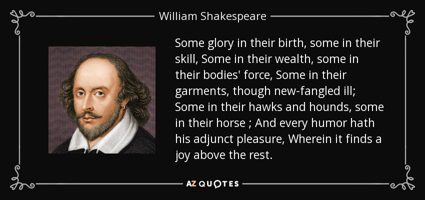 Some glory in their birth , some in their skill , Some in their wealth , some in their bodies' force , Some in their garments, though new-fangled ill; Some in their hawks and hounds , some in their horse ; And every humor hath his adjunct pleasure , Wherein it finds a joy above the rest . - William Shakespeare