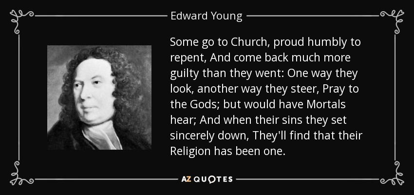 Some go to Church, proud humbly to repent, And come back much more guilty than they went: One way they look, another way they steer, Pray to the Gods; but would have Mortals hear; And when their sins they set sincerely down, They'll find that their Religion has been one. - Edward Young
