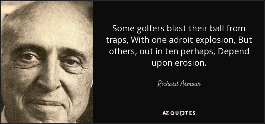 Some golfers blast their ball from traps, With one adroit explosion, But others, out in ten perhaps, Depend upon erosion. - Richard Armour
