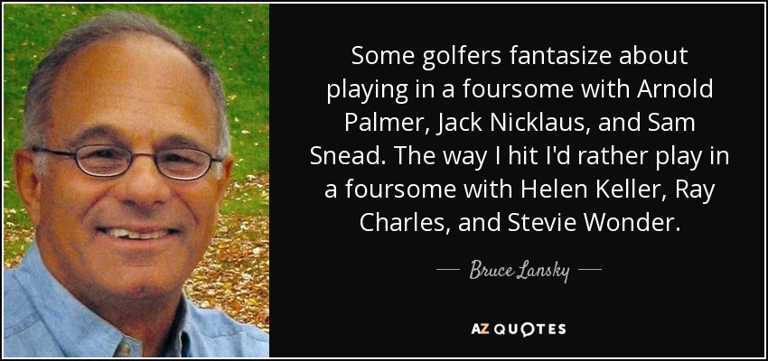 Some golfers fantasize about playing in a foursome with Arnold Palmer, Jack Nicklaus, and Sam Snead. The way I hit I'd rather play in a foursome with Helen Keller, Ray Charles, and Stevie Wonder. - Bruce Lansky