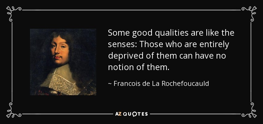 Some good qualities are like the senses: Those who are entirely deprived of them can have no notion of them. - Francois de La Rochefoucauld
