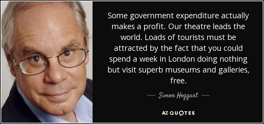 Some government expenditure actually makes a profit. Our theatre leads the world. Loads of tourists must be attracted by the fact that you could spend a week in London doing nothing but visit superb museums and galleries, free. - Simon Hoggart