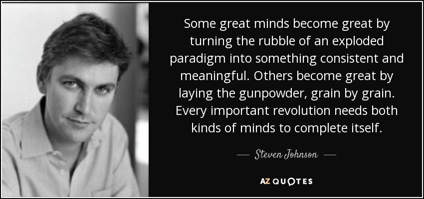 Some great minds become great by turning the rubble of an exploded paradigm into something consistent and meaningful. Others become great by laying the gunpowder, grain by grain. Every important revolution needs both kinds of minds to complete itself. - Steven Johnson