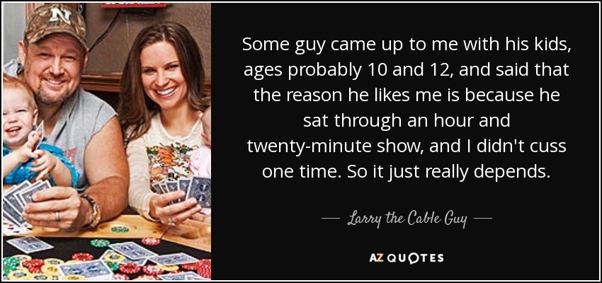 Some guy came up to me with his kids, ages probably 10 and 12, and said that the reason he likes me is because he sat through an hour and twenty-minute show, and I didn't cuss one time. So it just really depends. - Larry the Cable Guy