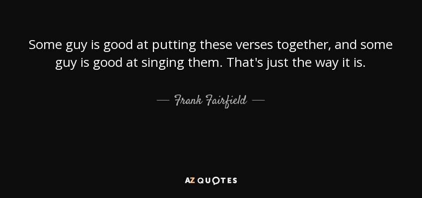 Some guy is good at putting these verses together, and some guy is good at singing them. That's just the way it is. - Frank Fairfield