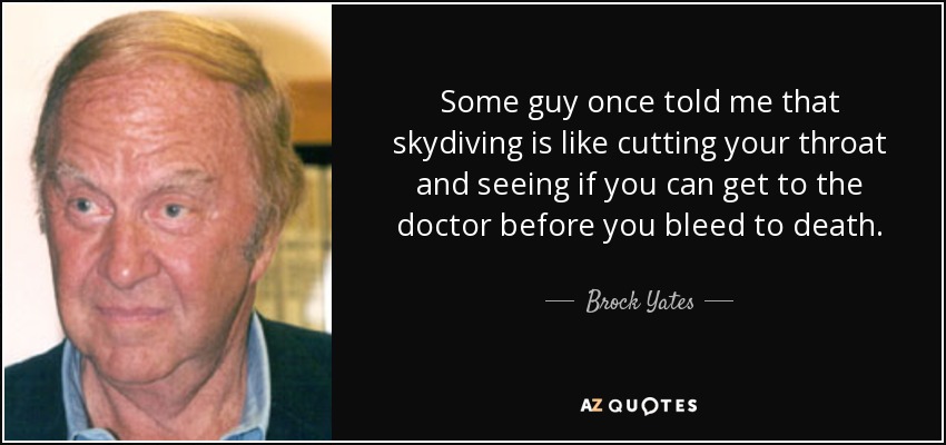 Some guy once told me that skydiving is like cutting your throat and seeing if you can get to the doctor before you bleed to death. - Brock Yates