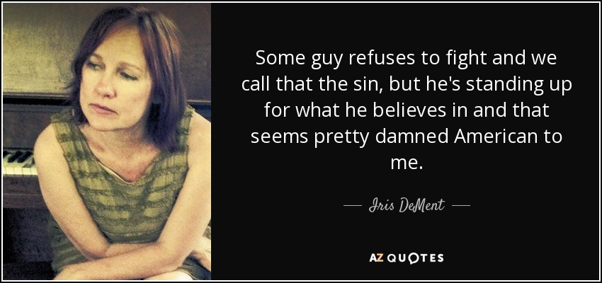 Some guy refuses to fight and we call that the sin, but he's standing up for what he believes in and that seems pretty damned American to me. - Iris DeMent