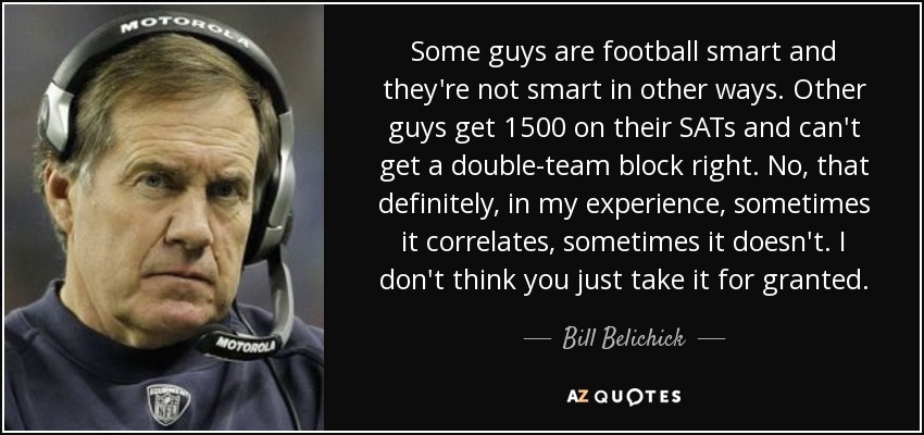 Some guys are football smart and they're not smart in other ways. Other guys get 1500 on their SATs and can't get a double-team block right. No, that definitely, in my experience, sometimes it correlates, sometimes it doesn't. I don't think you just take it for granted. - Bill Belichick Some guys are football smart and they're not smart in other ways. Other guys get 1500 on their SATs and can't get a double-team block right. No, that definitely, in my experience, sometimes it correlates, sometimes it doesn't. I don't think you just take it for granted. - Bill Belichick