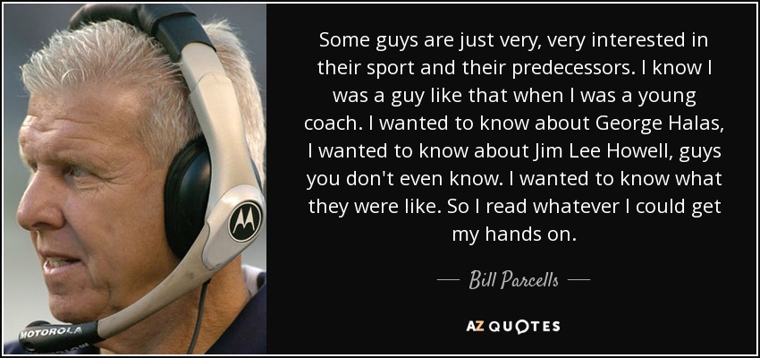 Some guys are just very, very interested in their sport and their predecessors. I know I was a guy like that when I was a young coach. I wanted to know about George Halas, I wanted to know about Jim Lee Howell, guys you don't even know. I wanted to know what they were like. So I read whatever I could get my hands on. - Bill Parcells