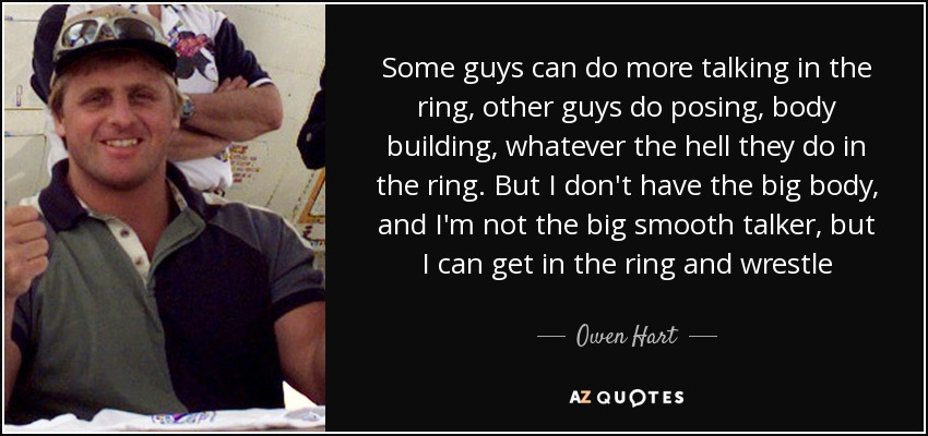 Some guys can do more talking in the ring, other guys do posing, body building, whatever the hell they do in the ring. But I don't have the big body, and I'm not the big smooth talker, but I can get in the ring and wrestle - Owen Hart