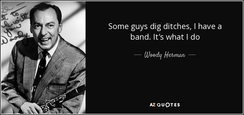 Some guys dig ditches, I have a band. It's what I do - Woody Herman