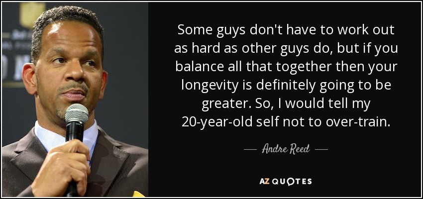 Some guys don't have to work out as hard as other guys do, but if you balance all that together then your longevity is definitely going to be greater. So, I would tell my 20-year-old self not to over-train. - Andre Reed