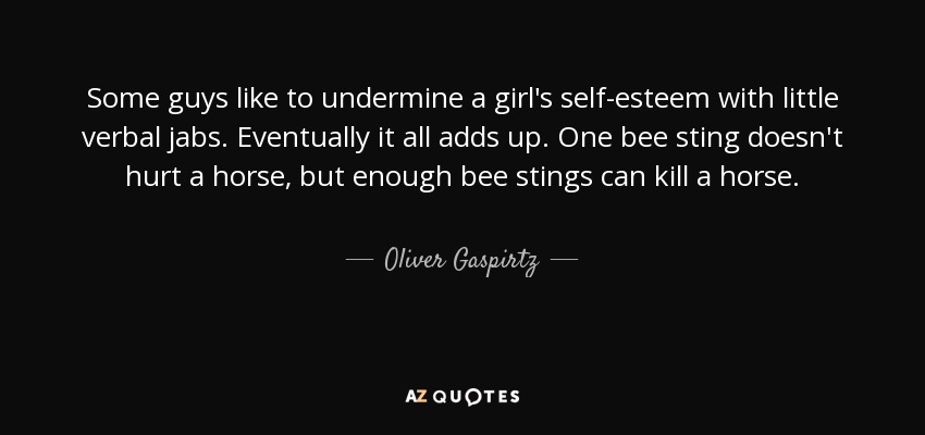 Some guys like to undermine a girl's self-esteem with little verbal jabs. Eventually it all adds up. One bee sting doesn't hurt a horse, but enough bee stings can kill a horse. - Oliver Gaspirtz