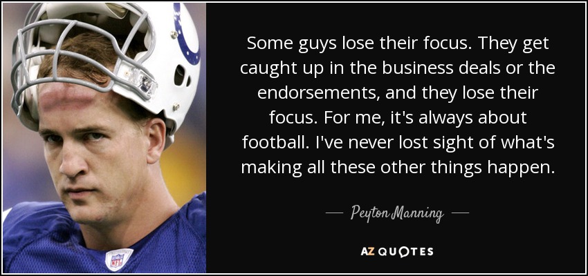 Some guys lose their focus. They get caught up in the business deals or the endorsements, and they lose their focus. For me, it's always about football. I've never lost sight of what's making all these other things happen. - Peyton Manning