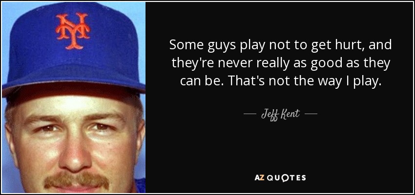 Some guys play not to get hurt, and they're never really as good as they can be. That's not the way I play. - Jeff Kent