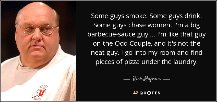 Some guys smoke. Some guys drink. Some guys chase women. I'm a big barbecue-sauce guy. ... I'm like that guy on the Odd Couple, and it's not the neat guy. I go into my room and find pieces of pizza under the laundry. - Rick Majerus