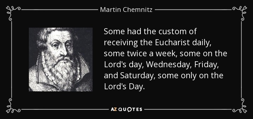Some had the custom of receiving the Eucharist daily, some twice a week, some on the Lord's day, Wednesday, Friday, and Saturday, some only on the Lord's Day. - Martin Chemnitz