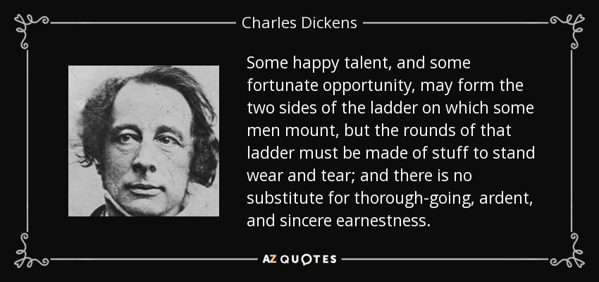 Some happy talent, and some fortunate opportunity, may form the two sides of the ladder on which some men mount, but the rounds of that ladder must be made of stuff to stand wear and tear; and there is no substitute for thorough-going, ardent, and sincere earnestness. - Charles Dickens