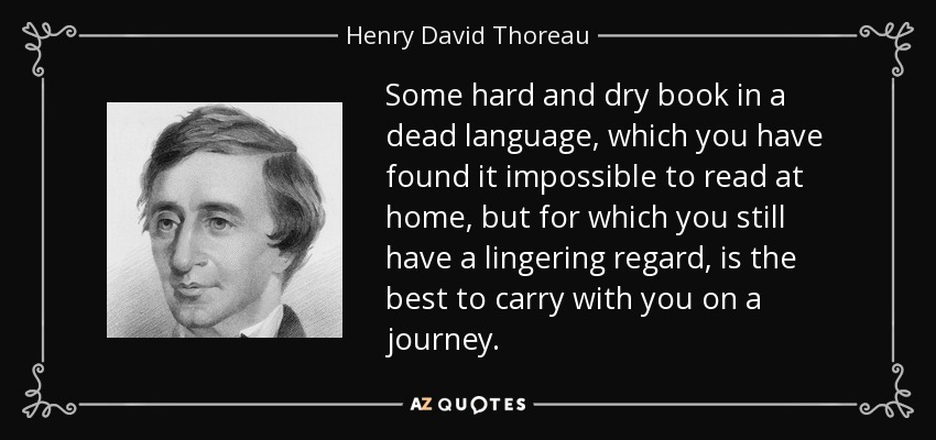 Some hard and dry book in a dead language, which you have found it impossible to read at home, but for which you still have a lingering regard, is the best to carry with you on a journey. - Henry David Thoreau