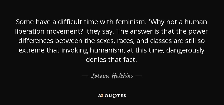 Some have a difficult time with feminism. 'Why not a human liberation movement?' they say. The answer is that the power differences between the sexes, races, and classes are still so extreme that invoking humanism, at this time, dangerously denies that fact. - Loraine Hutchins