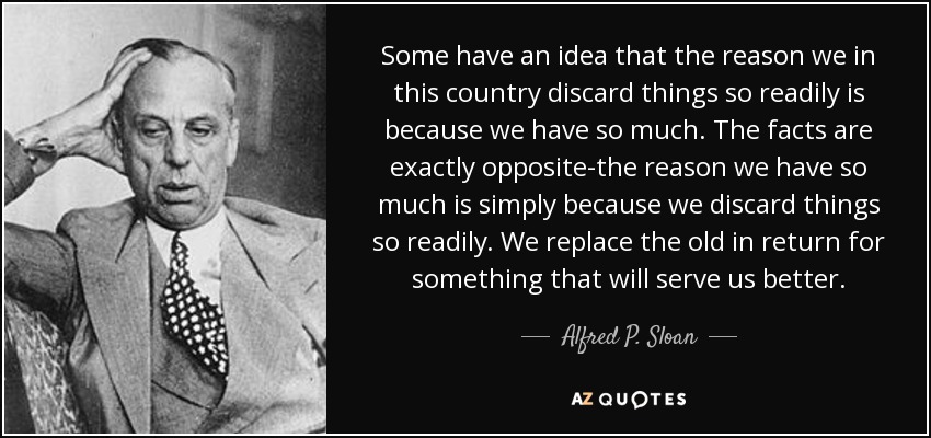 Some have an idea that the reason we in this country discard things so readily is because we have so much. The facts are exactly opposite-the reason we have so much is simply because we discard things so readily. We replace the old in return for something that will serve us better. - Alfred P. Sloan