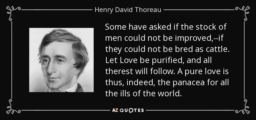 Some have asked if the stock of men could not be improved,--if they could not be bred as cattle. Let Love be purified, and all therest will follow. A pure love is thus, indeed, the panacea for all the ills of the world. - Henry David Thoreau
