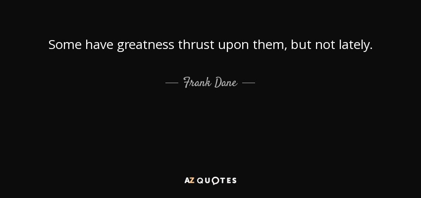 Some have greatness thrust upon them, but not lately. - Frank Dane