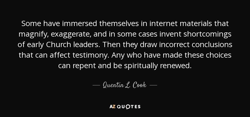 Some have immersed themselves in internet materials that magnify, exaggerate, and in some cases invent shortcomings of early Church leaders. Then they draw incorrect conclusions that can affect testimony. Any who have made these choices can repent and be spiritually renewed. - Quentin L. Cook
