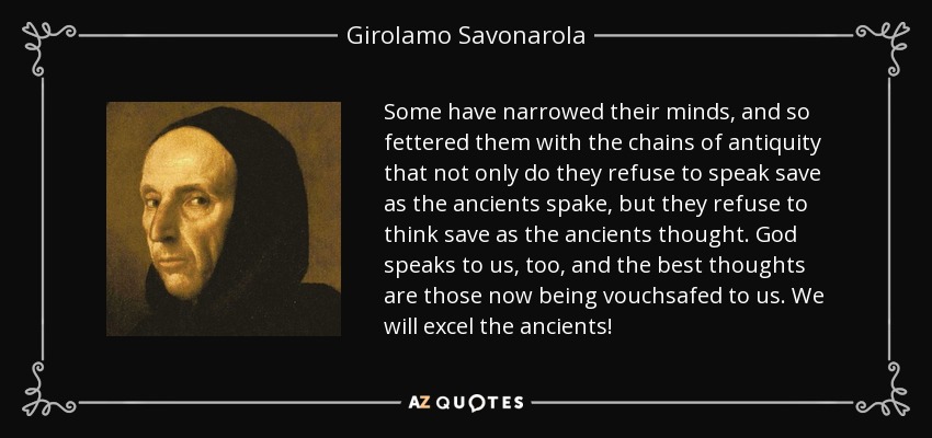 Some have narrowed their minds, and so fettered them with the chains of antiquity that not only do they refuse to speak save as the ancients spake, but they refuse to think save as the ancients thought. God speaks to us, too, and the best thoughts are those now being vouchsafed to us. We will excel the ancients! - Girolamo Savonarola