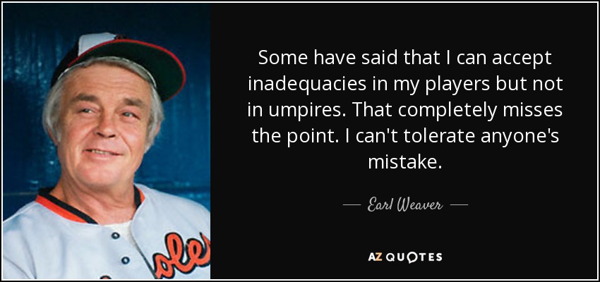 Some have said that I can accept inadequacies in my players but not in umpires. That completely misses the point. I can't tolerate anyone's mistake. - Earl Weaver