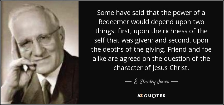 Some have said that the power of a Redeemer would depend upon two things: first, upon the richness of the self that was given; and second, upon the depths of the giving. Friend and foe alike are agreed on the question of the character of Jesus Christ. - E. Stanley Jones