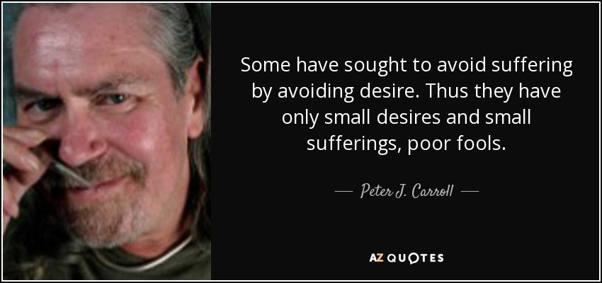Some have sought to avoid suffering by avoiding desire. Thus they have only small desires and small sufferings, poor fools. - Peter J. Carroll
