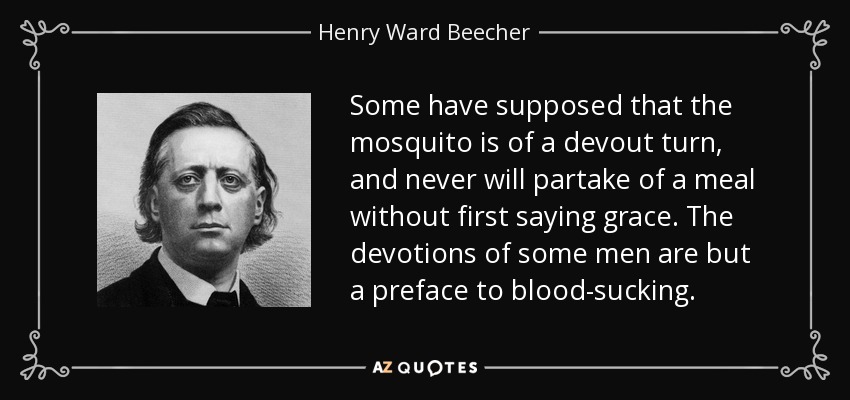 Some have supposed that the mosquito is of a devout turn, and never will partake of a meal without first saying grace. The devotions of some men are but a preface to blood-sucking. - Henry Ward Beecher
