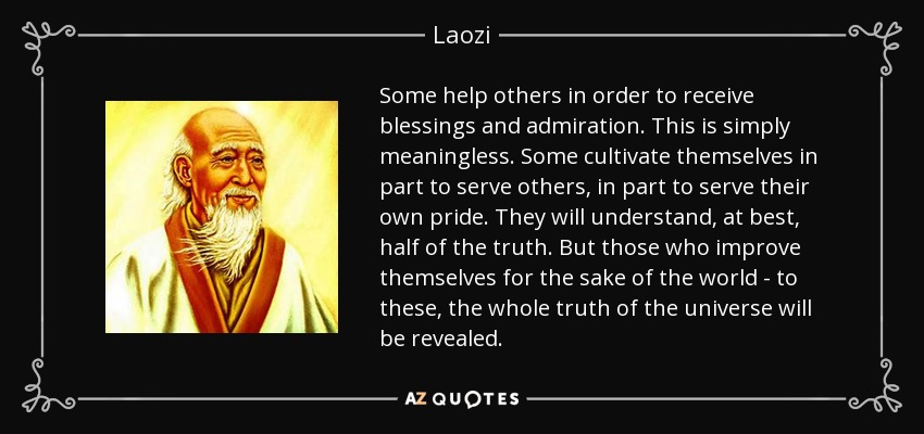 Some help others in order to receive blessings and admiration. This is simply meaningless. Some cultivate themselves in part to serve others, in part to serve their own pride. They will understand, at best, half of the truth. But those who improve themselves for the sake of the world - to these, the whole truth of the universe will be revealed. - Laozi