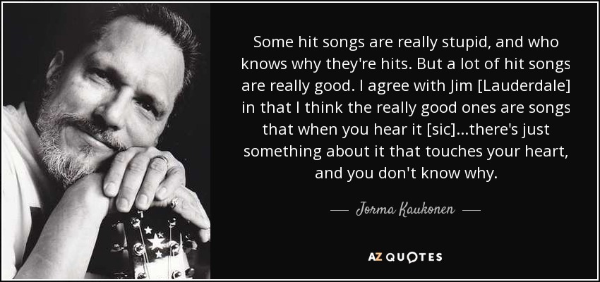 Some hit songs are really stupid, and who knows why they're hits. But a lot of hit songs are really good. I agree with Jim [Lauderdale] in that I think the really good ones are songs that when you hear it [sic]...there's just something about it that touches your heart, and you don't know why. - Jorma Kaukonen