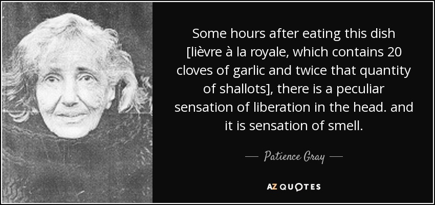 Some hours after eating this dish [lièvre à la royale, which contains 20 cloves of garlic and twice that quantity of shallots], there is a peculiar sensation of liberation in the head. and it is sensation of smell. - Patience Gray