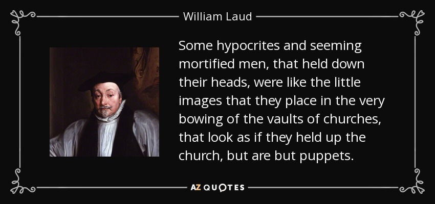 Some hypocrites and seeming mortified men, that held down their heads, were like the little images that they place in the very bowing of the vaults of churches, that look as if they held up the church, but are but puppets. - William Laud