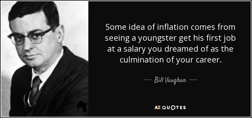 Some idea of inflation comes from seeing a youngster get his first job at a salary you dreamed of as the culmination of your career. - Bill Vaughan