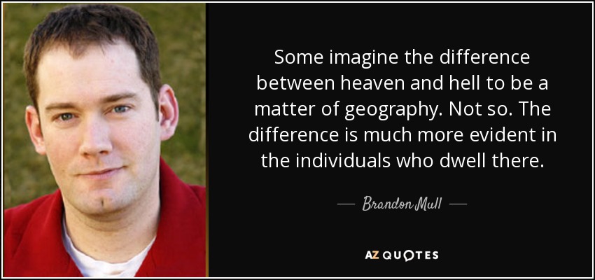 Some imagine the difference between heaven and hell to be a matter of geography. Not so. The difference is much more evident in the individuals who dwell there. - Brandon Mull