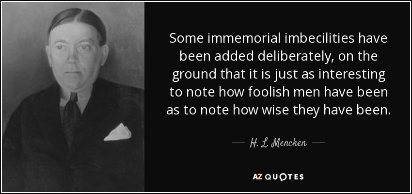 Some immemorial imbecilities have been added deliberately, on the ground that it is just as interesting to note how foolish men have been as to note how wise they have been. - H. L. Mencken