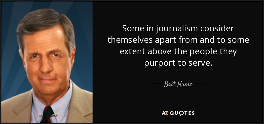 Some in journalism consider themselves apart from and to some extent above the people they purport to serve. - Brit Hume