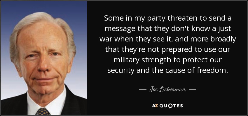 Some in my party threaten to send a message that they don't know a just war when they see it, and more broadly that they're not prepared to use our military strength to protect our security and the cause of freedom. - Joe Lieberman