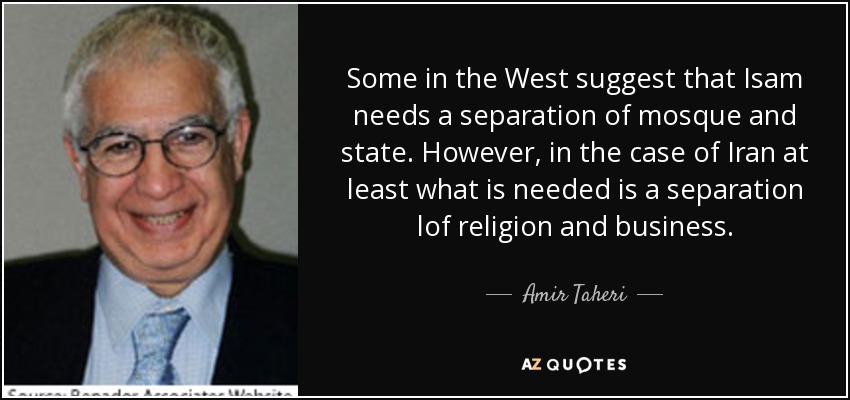 Some in the West suggest that Isam needs a separation of mosque and state. However, in the case of Iran at least what is needed is a separation lof religion and business. - Amir Taheri