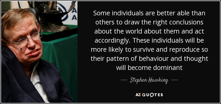 Some individuals are better able than others to draw the right conclusions about the world about them and act accordingly. These individuals will be more likely to survive and reproduce so their pattern of behaviour and thought will become dominant - Stephen Hawking