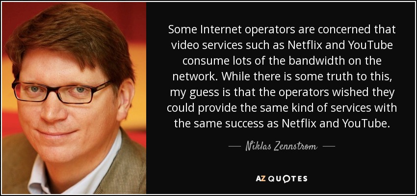 Some Internet operators are concerned that video services such as Netflix and YouTube consume lots of the bandwidth on the network. While there is some truth to this, my guess is that the operators wished they could provide the same kind of services with the same success as Netflix and YouTube. - Niklas Zennstrom