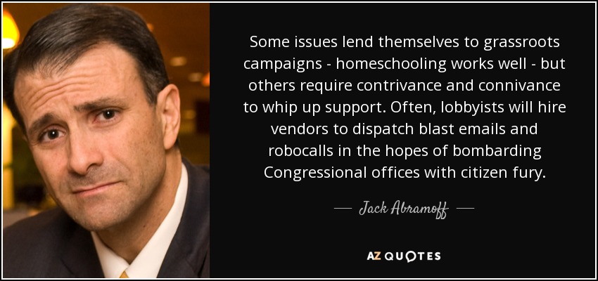 Some issues lend themselves to grassroots campaigns - homeschooling works well - but others require contrivance and connivance to whip up support. Often, lobbyists will hire vendors to dispatch blast emails and robocalls in the hopes of bombarding Congressional offices with citizen fury. - Jack Abramoff