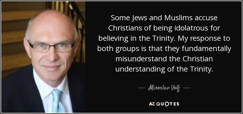 Some Jews and Muslims accuse Christians of being idolatrous for believing in the Trinity. My response to both groups is that they fundamentally misunderstand the Christian understanding of the Trinity. - Miroslav Volf