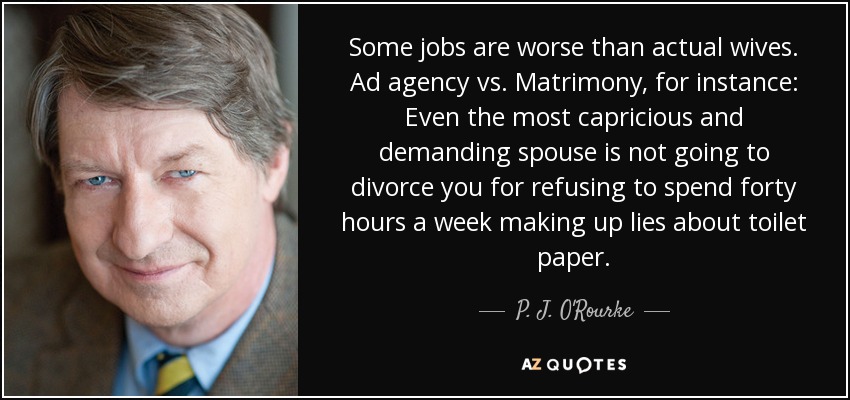 Some jobs are worse than actual wives. Ad agency vs. Matrimony, for instance: Even the most capricious and demanding spouse is not going to divorce you for refusing to spend forty hours a week making up lies about toilet paper. - P. J. O'Rourke