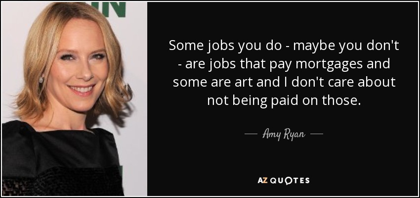 Some jobs you do - maybe you don't - are jobs that pay mortgages and some are art and I don't care about not being paid on those. - Amy Ryan